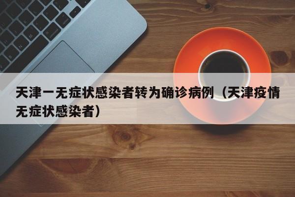 天津一无症状感染者转为确诊病例（天津疫情无症状感染者）