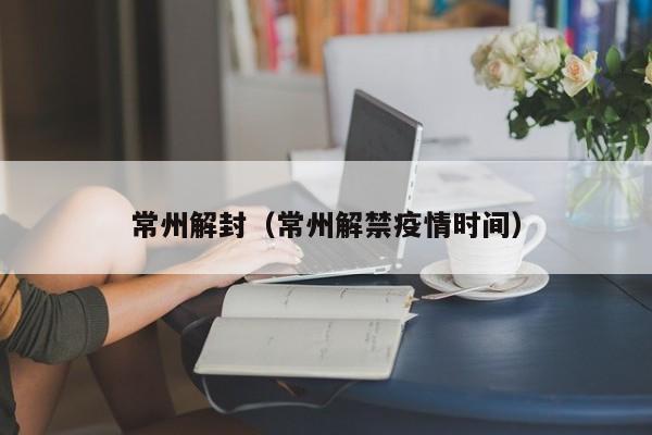常州解封（常州解禁疫情时间）