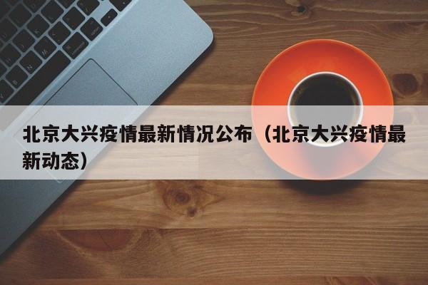北京大兴疫情最新情况公布（北京大兴疫情最新动态）