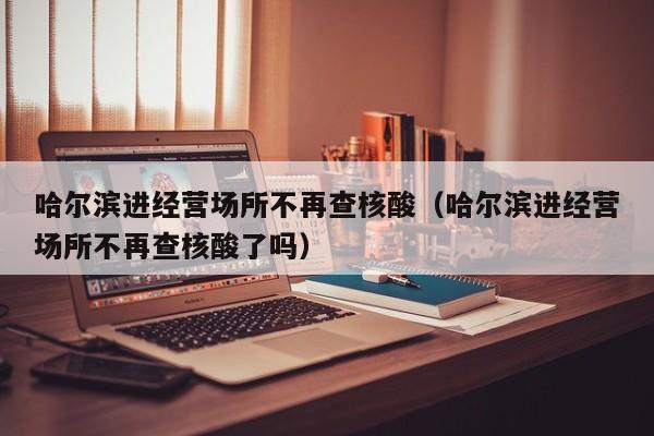 哈尔滨进经营场所不再查核酸（哈尔滨进经营场所不再查核酸了吗）