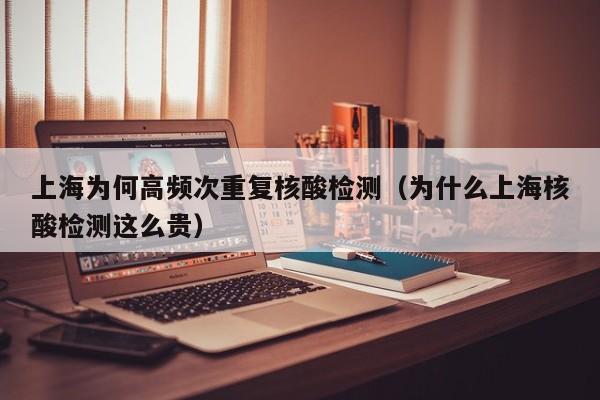 上海为何高频次重复核酸检测（为什么上海核酸检测这么贵）