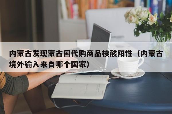 内蒙古发现蒙古国代购商品核酸阳性（内蒙古境外输入来自哪个国家）