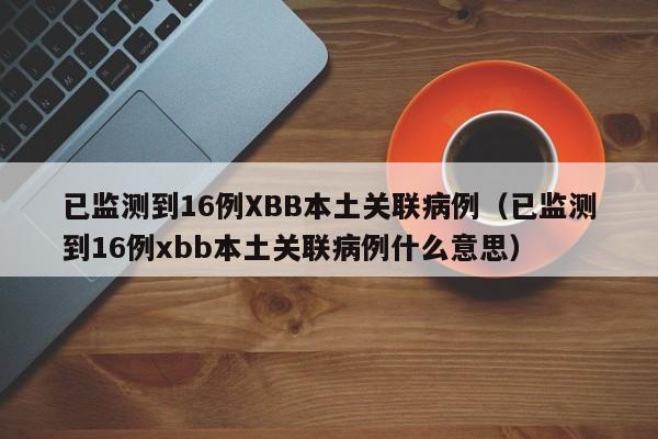 已监测到16例XBB本土关联病例（已监测到16例xbb本土关联病例什么意思）