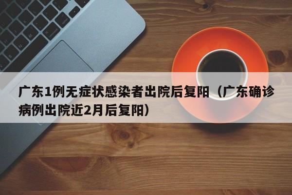 广东1例无症状感染者出院后复阳（广东确诊病例出院近2月后复阳）