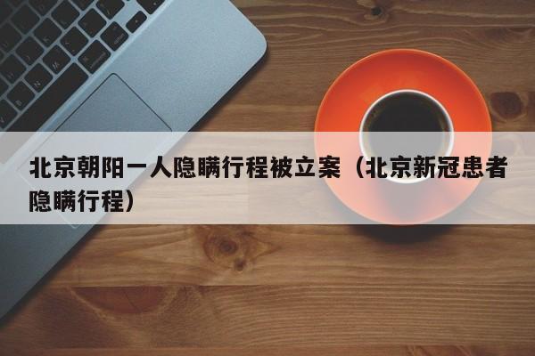 北京朝阳一人隐瞒行程被立案（北京新冠患者隐瞒行程）