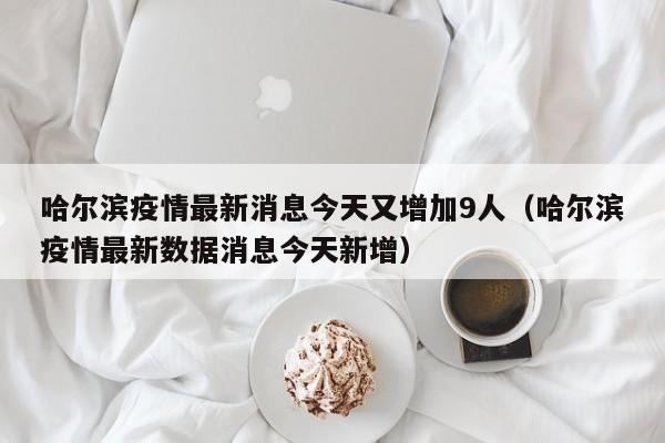 哈尔滨疫情最新消息今天又增加9人（哈尔滨疫情最新数据消息今天新增）