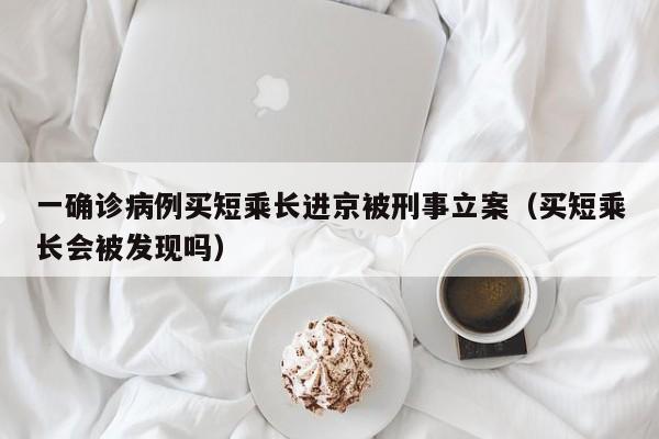 一确诊病例买短乘长进京被刑事立案（买短乘长会被发现吗）