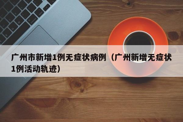 广州市新增1例无症状病例（广州新增无症状1例活动轨迹）