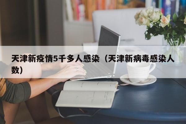天津新疫情5千多人感染（天津新病毒感染人数）