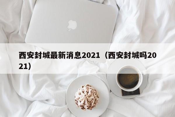 西安封城最新消息2021（西安封城吗2021）