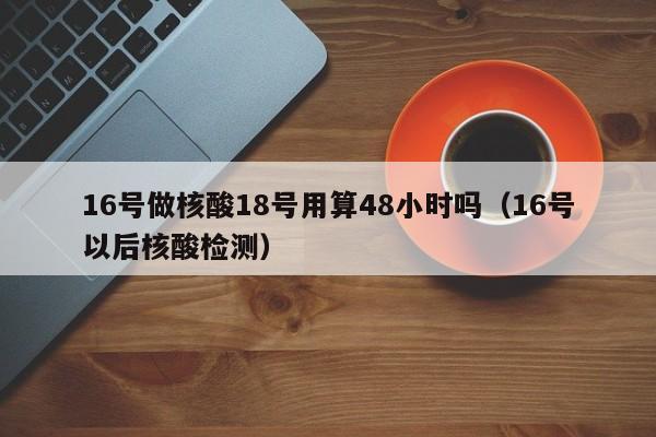 16号做核酸18号用算48小时吗（16号以后核酸检测）