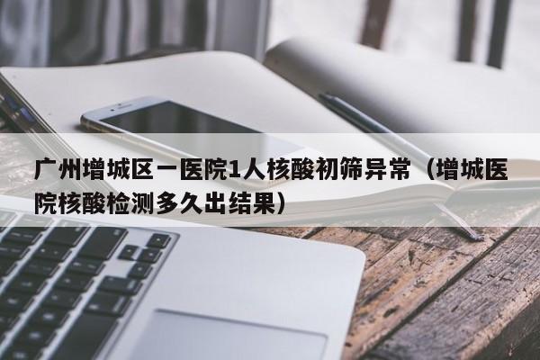 广州增城区一医院1人核酸初筛异常（增城医院核酸检测多久出结果）
