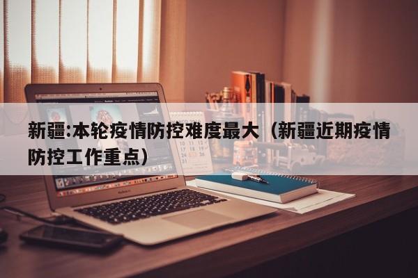 新疆:本轮疫情防控难度最大（新疆近期疫情防控工作重点）