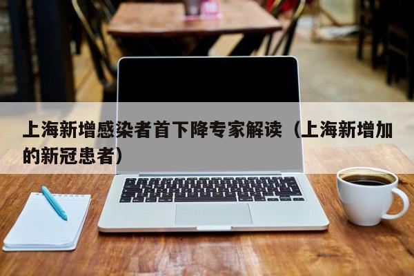 上海新增感染者首下降专家解读（上海新增加的新冠患者）