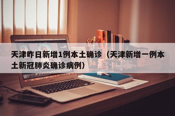 天津昨日新增1例本土确诊（天津新增一例本土新冠肺炎确诊病例）