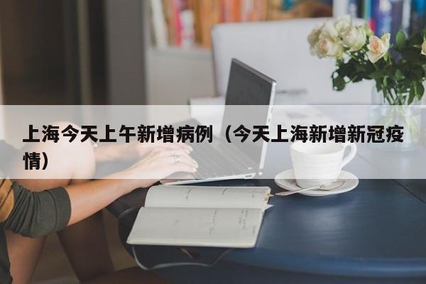 上海今天上午新增病例（今天上海新增新冠疫情）