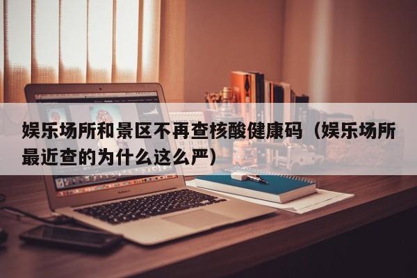娱乐场所和景区不再查核酸健康码（娱乐场所最近查的为什么这么严）