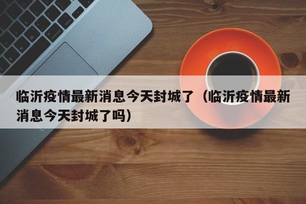 临沂疫情最新消息今天封城了（临沂疫情最新消息今天封城了吗）