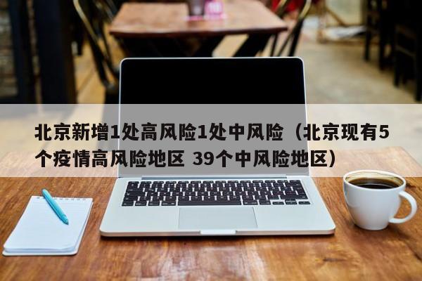 北京新增1处高风险1处中风险（北京现有5个疫情高风险地区 39个中风险地区）