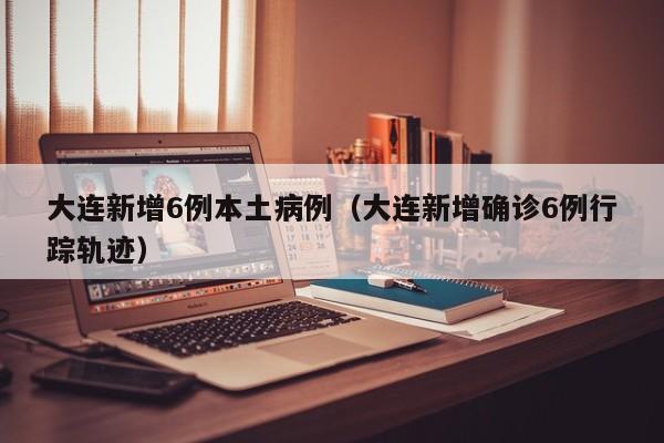 大连新增6例本土病例（大连新增确诊6例行踪轨迹）