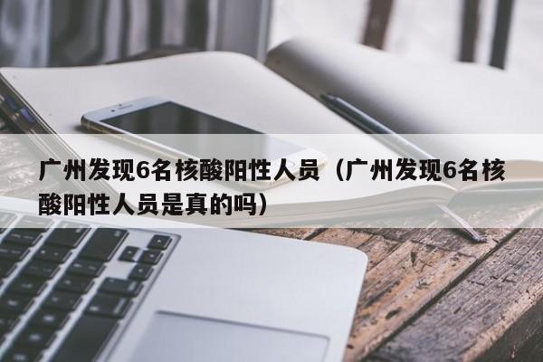 广州发现6名核酸阳性人员（广州发现6名核酸阳性人员是真的吗）