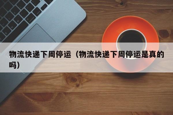 物流快递下周停运（物流快递下周停运是真的吗）