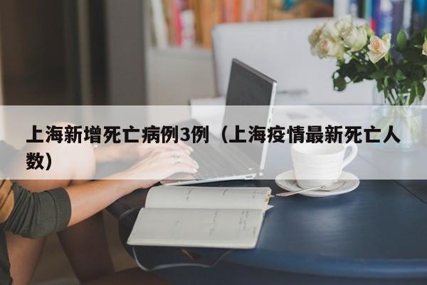上海新增死亡病例3例（上海疫情最新死亡人数）