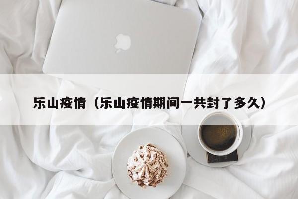 乐山疫情（乐山疫情期间一共封了多久）