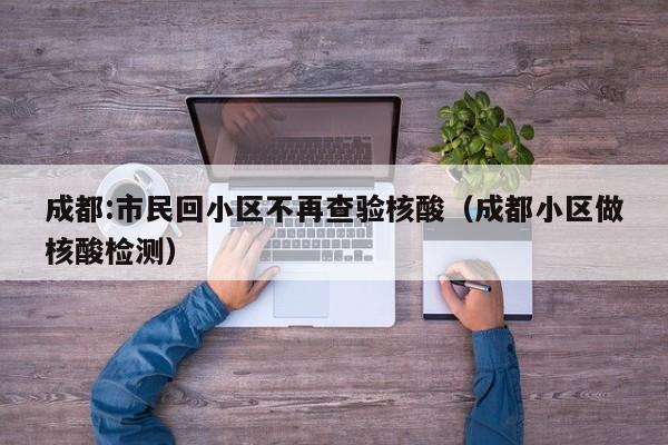 成都:市民回小区不再查验核酸（成都小区做核酸检测）