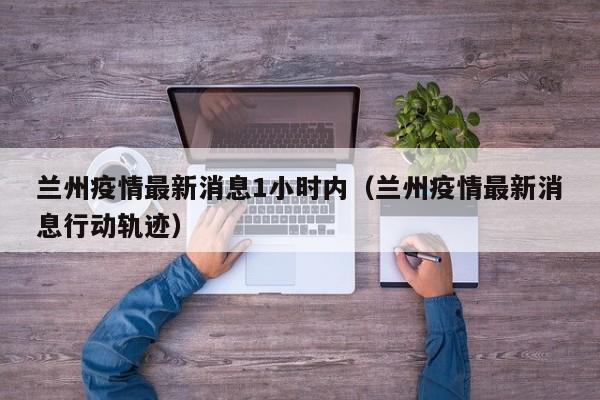兰州疫情最新消息1小时内（兰州疫情最新消息行动轨迹）