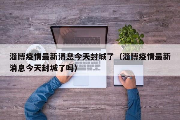 淄博疫情最新消息今天封城了（淄博疫情最新消息今天封城了吗）