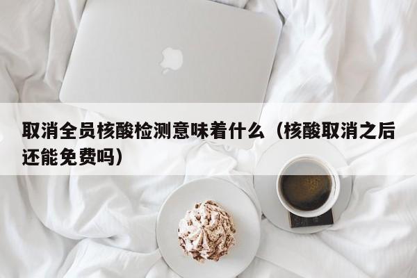 取消全员核酸检测意味着什么（核酸取消之后还能免费吗）