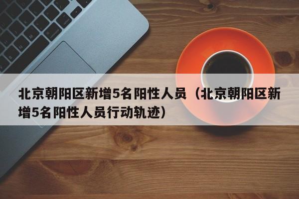 北京朝阳区新增5名阳性人员（北京朝阳区新增5名阳性人员行动轨迹）