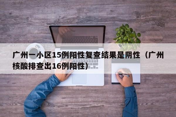 广州一小区15例阳性复查结果是阴性（广州核酸排查出16例阳性）