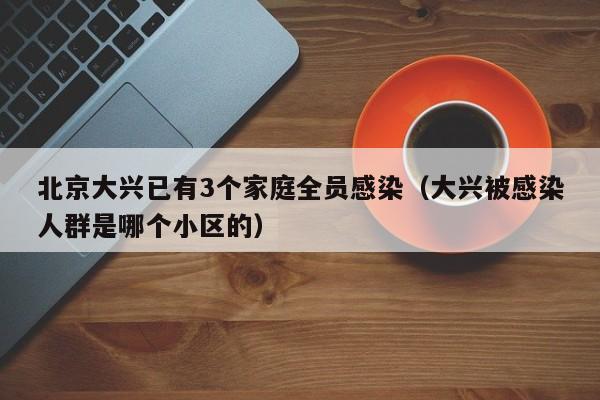 北京大兴已有3个家庭全员感染（大兴被感染人群是哪个小区的）
