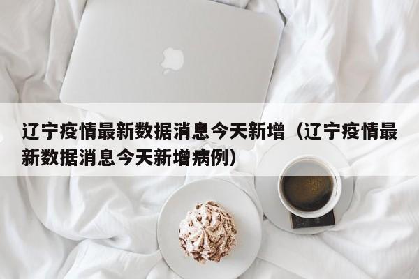 辽宁疫情最新数据消息今天新增（辽宁疫情最新数据消息今天新增病例）