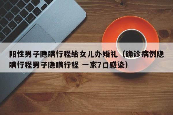 阳性男子隐瞒行程给女儿办婚礼（确诊病例隐瞒行程男子隐瞒行程 一家7口感染）