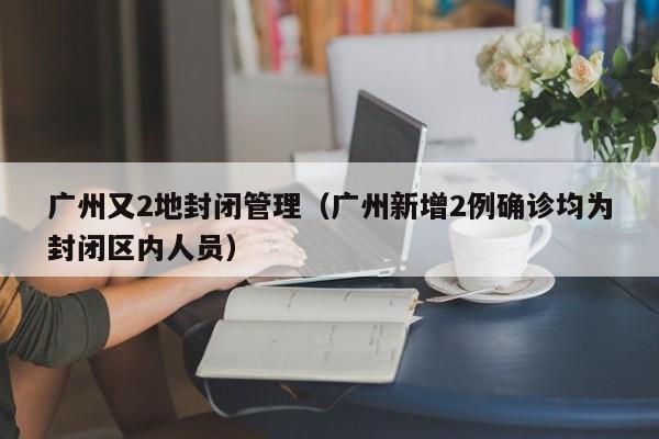 广州又2地封闭管理（广州新增2例确诊均为封闭区内人员）