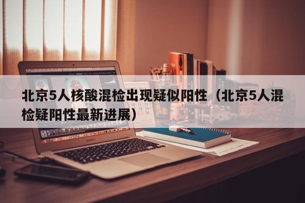 北京5人核酸混检出现疑似阳性（北京5人混检疑阳性最新进展）