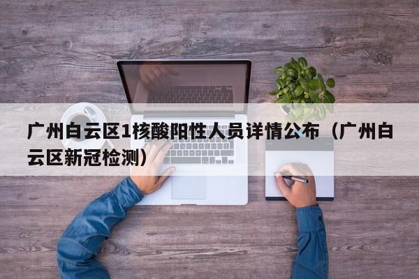 广州白云区1核酸阳性人员详情公布（广州白云区新冠检测）