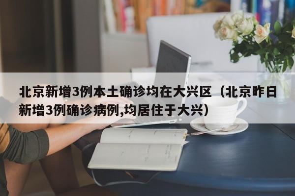 北京新增3例本土确诊均在大兴区（北京昨日新增3例确诊病例,均居住于大兴）