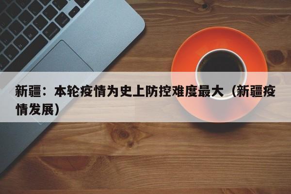 新疆：本轮疫情为史上防控难度最大（新疆疫情发展）