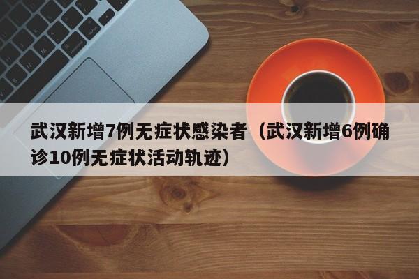 武汉新增7例无症状感染者（武汉新增6例确诊10例无症状活动轨迹）