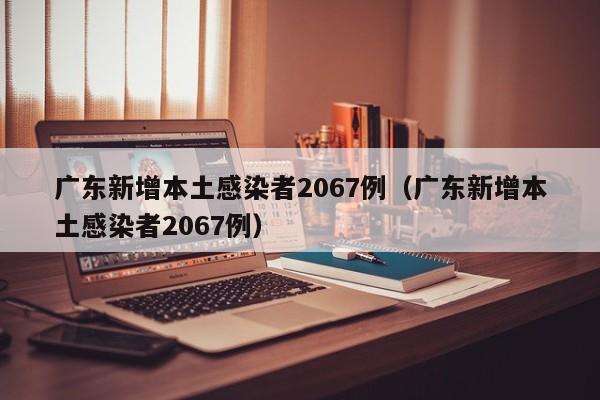 广东新增本土感染者2067例（广东新增本土感染者2067例）