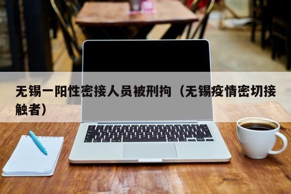 无锡一阳性密接人员被刑拘（无锡疫情密切接触者）