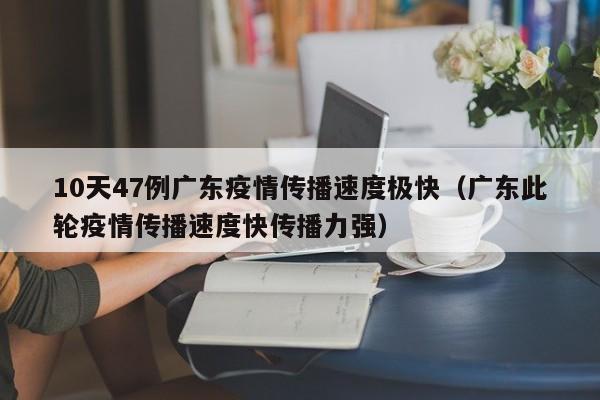 10天47例广东疫情传播速度极快（广东此轮疫情传播速度快传播力强）