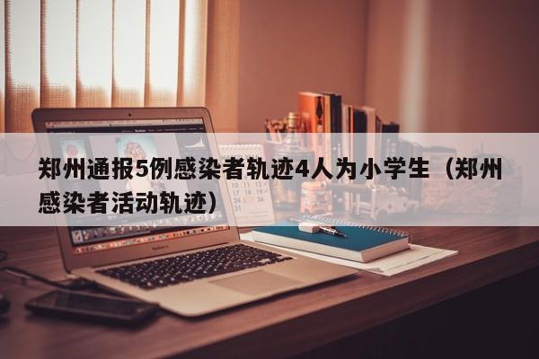 郑州通报5例感染者轨迹4人为小学生（郑州感染者活动轨迹）